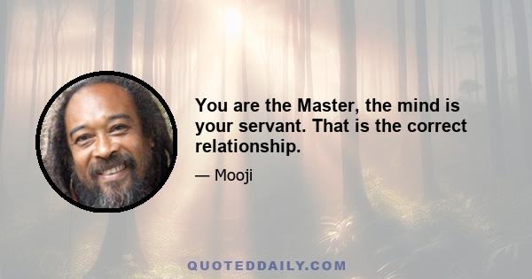 You are the Master, the mind is your servant. That is the correct relationship.