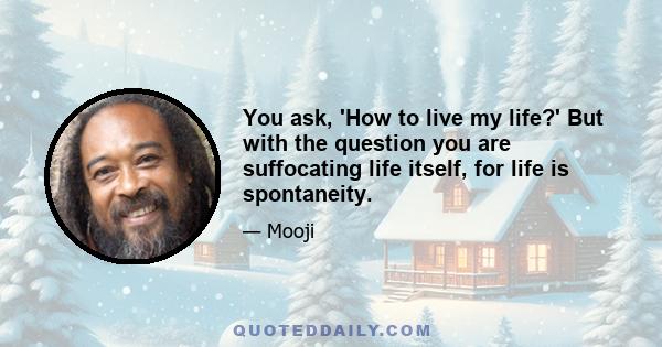 You ask, 'How to live my life?' But with the question you are suffocating life itself, for life is spontaneity.