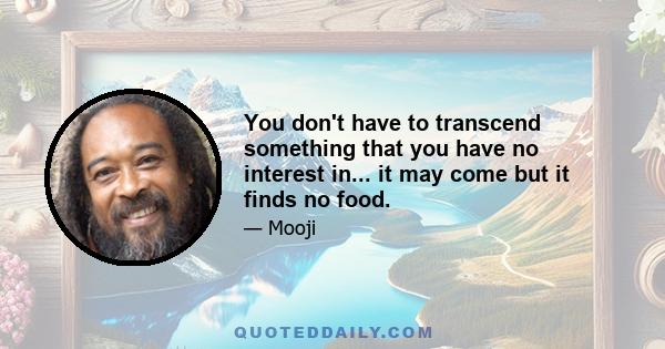 You don't have to transcend something that you have no interest in... it may come but it finds no food.