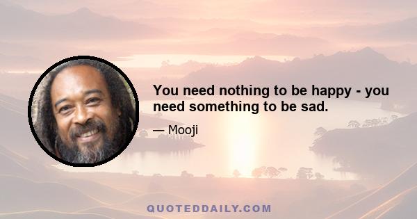 You need nothing to be happy - you need something to be sad.