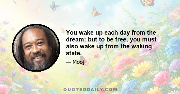 You wake up each day from the dream; but to be free, you must also wake up from the waking state.