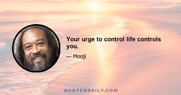 Your urge to control life controls you.