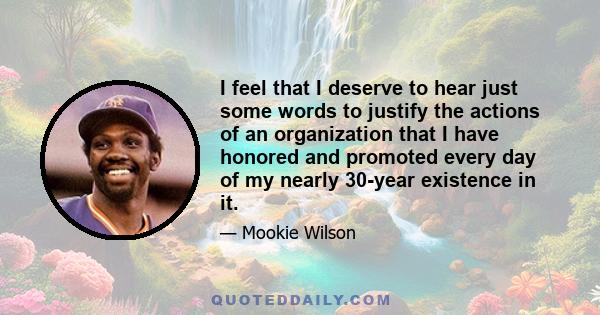 I feel that I deserve to hear just some words to justify the actions of an organization that I have honored and promoted every day of my nearly 30-year existence in it.