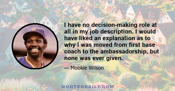 I have no decision-making role at all in my job description. I would have liked an explanation as to why I was moved from first base coach to the ambassadorship, but none was ever given.
