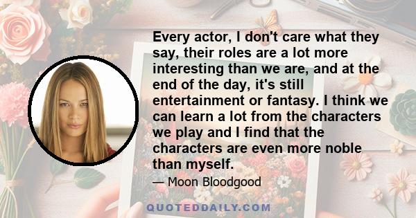 Every actor, I don't care what they say, their roles are a lot more interesting than we are, and at the end of the day, it's still entertainment or fantasy. I think we can learn a lot from the characters we play and I