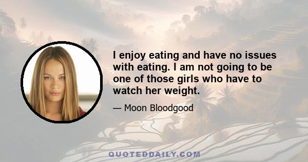 I enjoy eating and have no issues with eating. I am not going to be one of those girls who have to watch her weight.