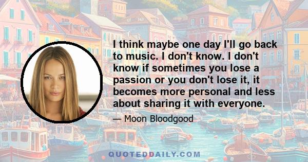 I think maybe one day I'll go back to music. I don't know. I don't know if sometimes you lose a passion or you don't lose it, it becomes more personal and less about sharing it with everyone.