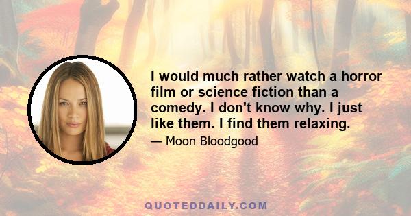 I would much rather watch a horror film or science fiction than a comedy. I don't know why. I just like them. I find them relaxing.