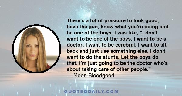 There's a lot of pressure to look good, have the gun, know what you're doing and be one of the boys. I was like, I don't want to be one of the boys. I want to be a doctor. I want to be cerebral. I want to sit back and