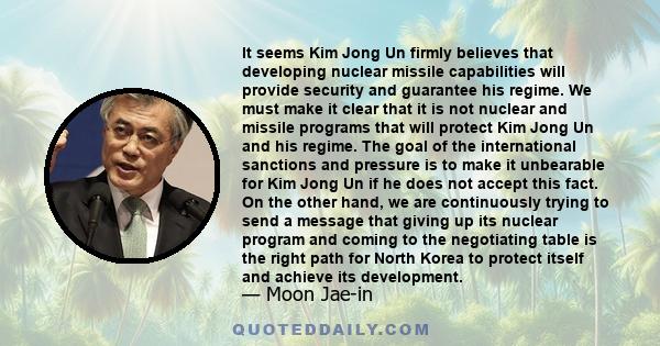 It seems Kim Jong Un firmly believes that developing nuclear missile capabilities will provide security and guarantee his regime. We must make it clear that it is not nuclear and missile programs that will protect Kim