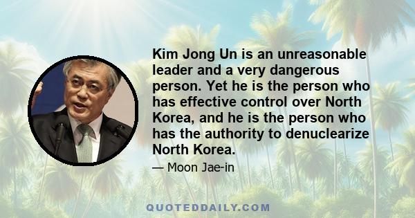 Kim Jong Un is an unreasonable leader and a very dangerous person. Yet he is the person who has effective control over North Korea, and he is the person who has the authority to denuclearize North Korea.