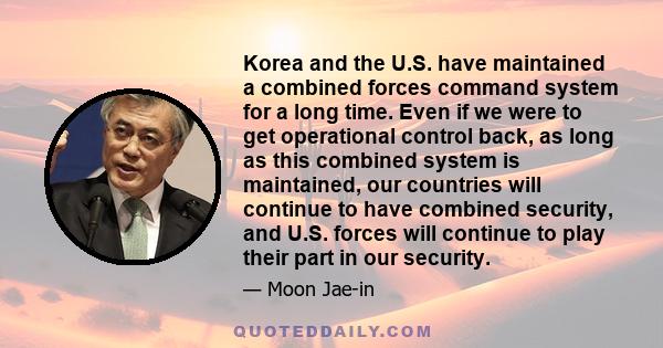 Korea and the U.S. have maintained a combined forces command system for a long time. Even if we were to get operational control back, as long as this combined system is maintained, our countries will continue to have