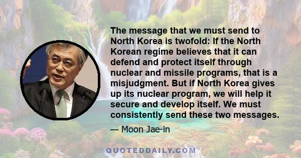 The message that we must send to North Korea is twofold: If the North Korean regime believes that it can defend and protect itself through nuclear and missile programs, that is a misjudgment. But if North Korea gives up 