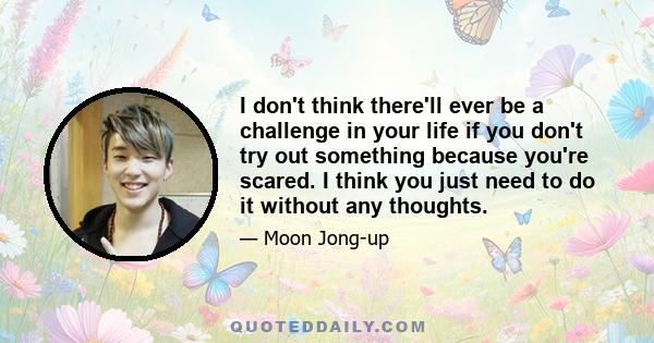 I don't think there'll ever be a challenge in your life if you don't try out something because you're scared. I think you just need to do it without any thoughts.