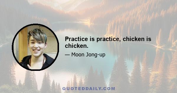 Practice is practice, chicken is chicken.