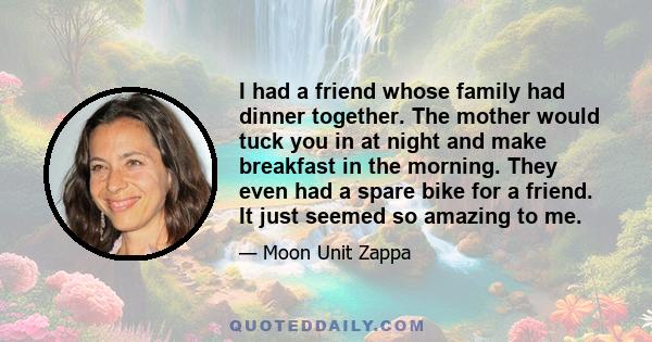 I had a friend whose family had dinner together. The mother would tuck you in at night and make breakfast in the morning. They even had a spare bike for a friend. It just seemed so amazing to me.