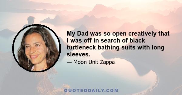 My Dad was so open creatively that I was off in search of black turtleneck bathing suits with long sleeves.