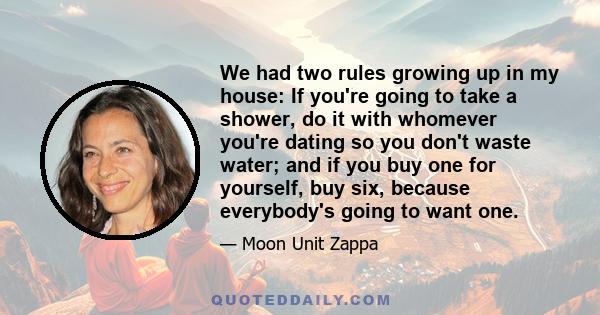 We had two rules growing up in my house: If you're going to take a shower, do it with whomever you're dating so you don't waste water; and if you buy one for yourself, buy six, because everybody's going to want one.