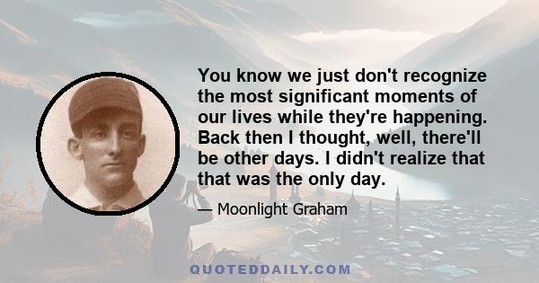 You know we just don't recognize the most significant moments of our lives while they're happening. Back then I thought, well, there'll be other days. I didn't realize that that was the only day.