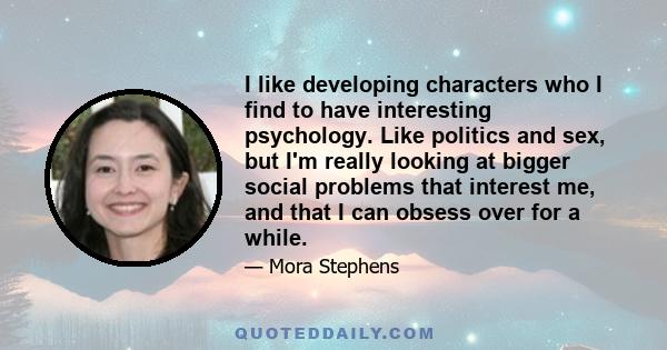 I like developing characters who I find to have interesting psychology. Like politics and sex, but I'm really looking at bigger social problems that interest me, and that I can obsess over for a while.