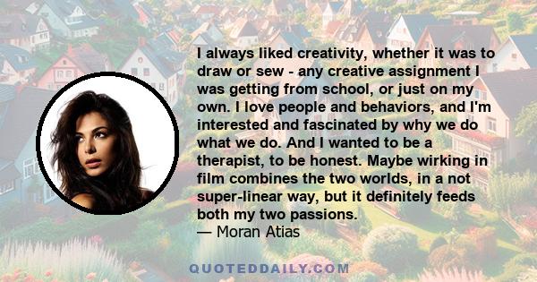 I always liked creativity, whether it was to draw or sew - any creative assignment I was getting from school, or just on my own. I love people and behaviors, and I'm interested and fascinated by why we do what we do.