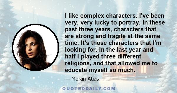 I like complex characters. I've been very, very lucky to portray, in these past three years, characters that are strong and fragile at the same time. It's those characters that I'm looking for. In the last year and half 