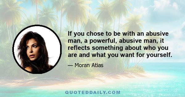 If you chose to be with an abusive man, a powerful, abusive man, it reflects something about who you are and what you want for yourself.