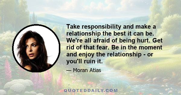 Take responsibility and make a relationship the best it can be. We're all afraid of being hurt. Get rid of that fear. Be in the moment and enjoy the relationship - or you'll ruin it.