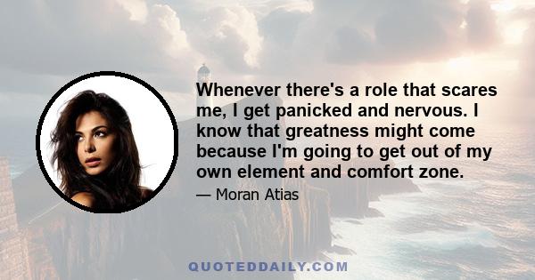 Whenever there's a role that scares me, I get panicked and nervous. I know that greatness might come because I'm going to get out of my own element and comfort zone.