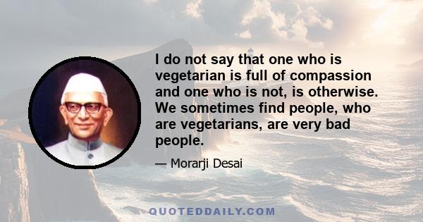 I do not say that one who is vegetarian is full of compassion and one who is not, is otherwise. We sometimes find people, who are vegetarians, are very bad people.