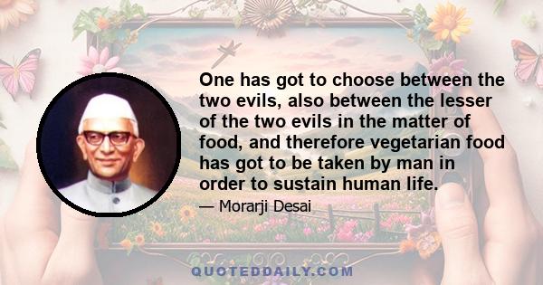 One has got to choose between the two evils, also between the lesser of the two evils in the matter of food, and therefore vegetarian food has got to be taken by man in order to sustain human life.