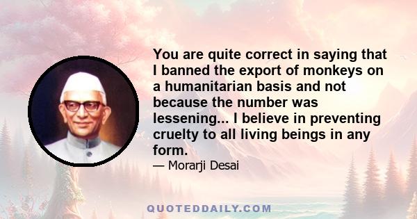 You are quite correct in saying that I banned the export of monkeys on a humanitarian basis and not because the number was lessening... I believe in preventing cruelty to all living beings in any form.