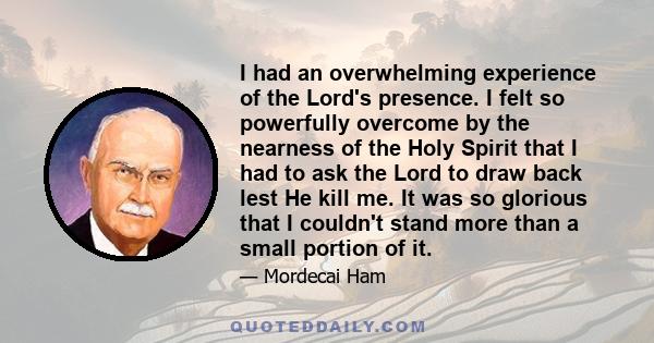 I had an overwhelming experience of the Lord's presence. I felt so powerfully overcome by the nearness of the Holy Spirit that I had to ask the Lord to draw back lest He kill me. It was so glorious that I couldn't stand 