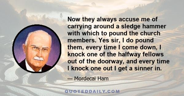 Now they always accuse me of carrying around a sledge hammer with which to pound the church members. Yes sir, I do pound them, every time I come down, I knock one of the halfway fellows out of the doorway, and every