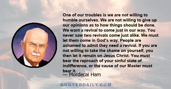 One of our troubles is we are not willing to humble ourselves. We are not willing to give up our opinions as to how things should be done. We want a revival to come just in our way. You never saw two revivals come just