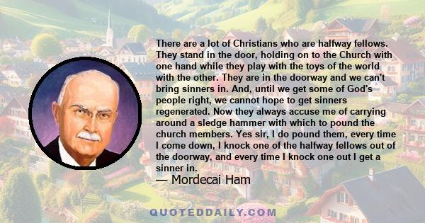 There are a lot of Christians who are halfway fellows. They stand in the door, holding on to the Church with one hand while they play with the toys of the world with the other. They are in the doorway and we can't bring 