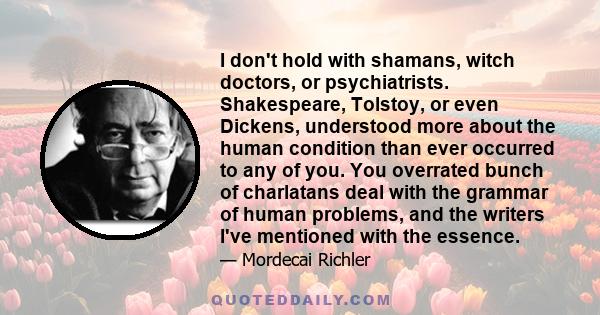 I don't hold with shamans, witch doctors, or psychiatrists. Shakespeare, Tolstoy, or even Dickens, understood more about the human condition than ever occurred to any of you. You overrated bunch of charlatans deal with