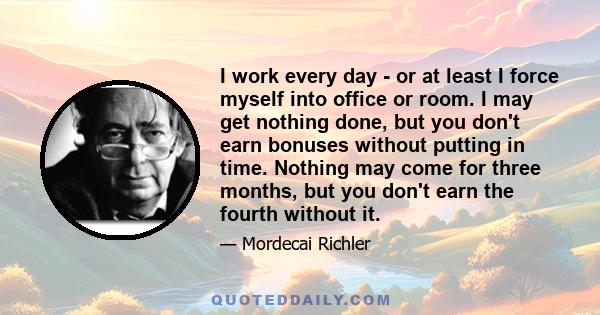 I work every day - or at least I force myself into office or room. I may get nothing done, but you don't earn bonuses without putting in time. Nothing may come for three months, but you don't earn the fourth without it.