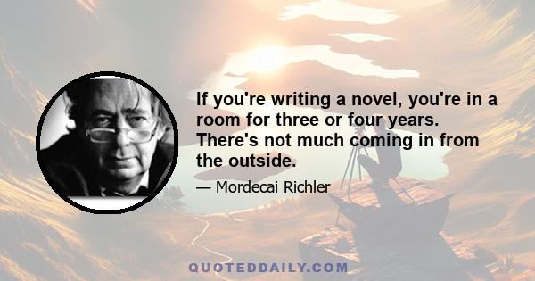 If you're writing a novel, you're in a room for three or four years. There's not much coming in from the outside.