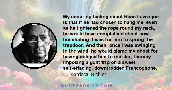 My enduring feeling about René Lévesque is that if he had chosen to hang me, even as he tightened the rope round my neck, he would have complained about how humiliating it was for him to spring the trapdoor. And then,