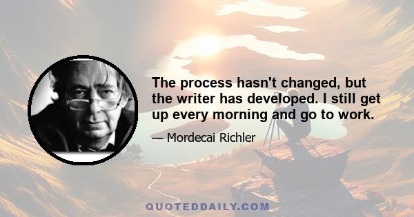 The process hasn't changed, but the writer has developed. I still get up every morning and go to work.