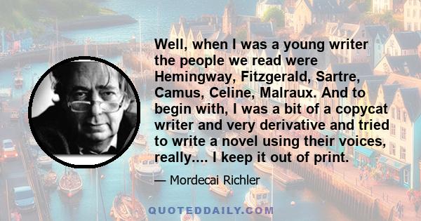 Well, when I was a young writer the people we read were Hemingway, Fitzgerald, Sartre, Camus, Celine, Malraux. And to begin with, I was a bit of a copycat writer and very derivative and tried to write a novel using