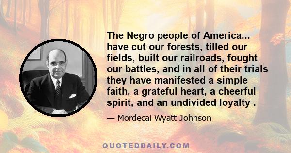 The Negro people of America... have cut our forests, tilled our fields, built our railroads, fought our battles, and in all of their trials they have manifested a simple faith, a grateful heart, a cheerful spirit, and