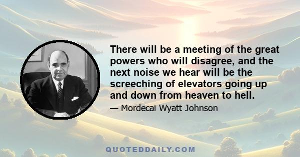 There will be a meeting of the great powers who will disagree, and the next noise we hear will be the screeching of elevators going up and down from heaven to hell.