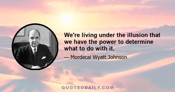 We're living under the illusion that we have the power to determine what to do with it.