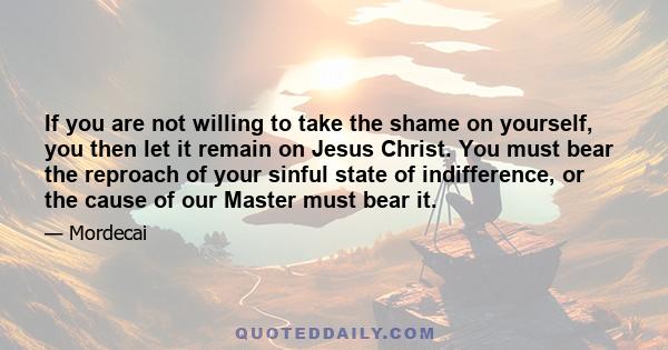 If you are not willing to take the shame on yourself, you then let it remain on Jesus Christ. You must bear the reproach of your sinful state of indifference, or the cause of our Master must bear it.