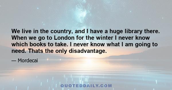 We live in the country, and I have a huge library there. When we go to London for the winter I never know which books to take. I never know what I am going to need. Thats the only disadvantage.