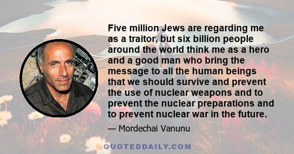 Five million Jews are regarding me as a traitor, but six billion people around the world think me as a hero and a good man who bring the message to all the human beings that we should survive and prevent the use of