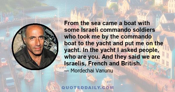 From the sea came a boat with some Israeli commando soldiers who took me by the commando boat to the yacht and put me on the yacht. In the yacht I asked people, who are you. And they said we are Israelis, French and