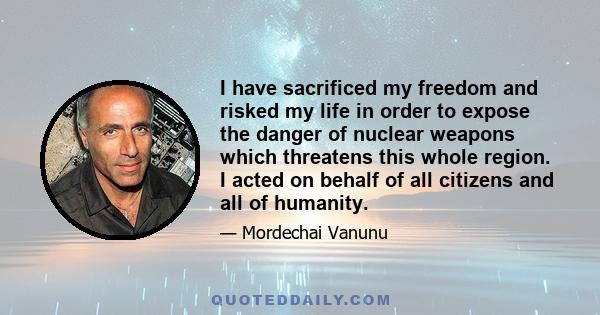 I have sacrificed my freedom and risked my life in order to expose the danger of nuclear weapons which threatens this whole region. I acted on behalf of all citizens and all of humanity.